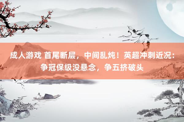 成人游戏 首尾断层，中间乱炖！英超冲刺近况：争冠保级没悬念，争五挤破头