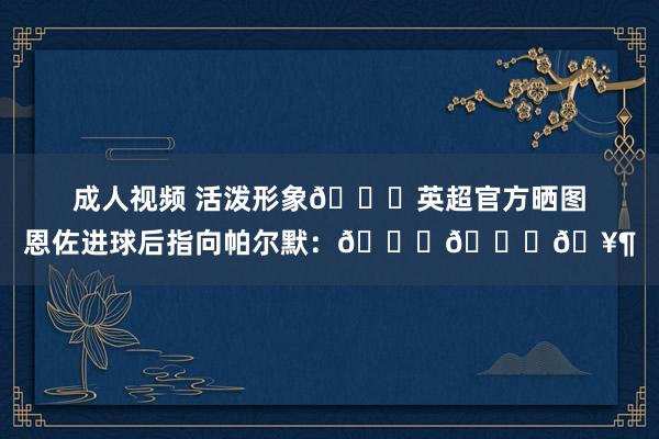 成人视频 活泼形象😂英超官方晒图恩佐进球后指向帕尔默：😁👉🥶