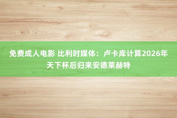 免费成人电影 比利时媒体：卢卡库计算2026年天下杯后归来安德莱赫特